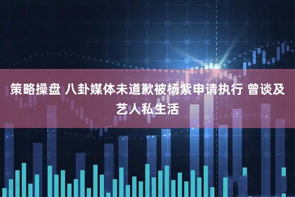 策略操盘 八卦媒体未道歉被杨紫申请执行 曾谈及艺人私生活