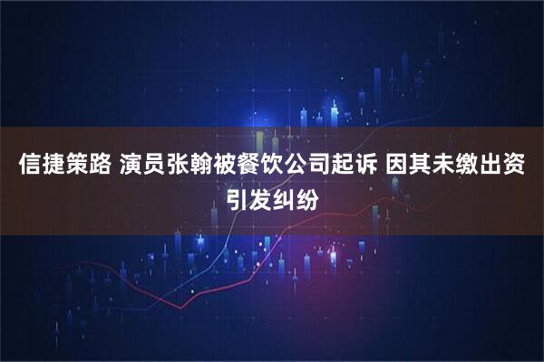 信捷策路 演员张翰被餐饮公司起诉 因其未缴出资引发纠纷