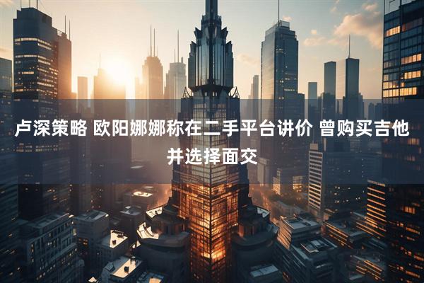 卢深策略 欧阳娜娜称在二手平台讲价 曾购买吉他并选择面交