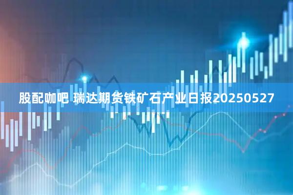 股配咖吧 瑞达期货铁矿石产业日报20250527