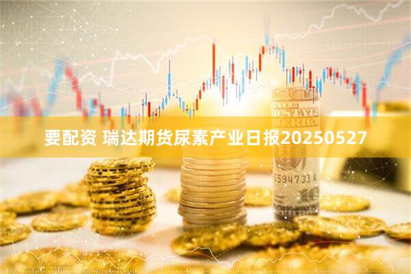 要配资 瑞达期货尿素产业日报20250527