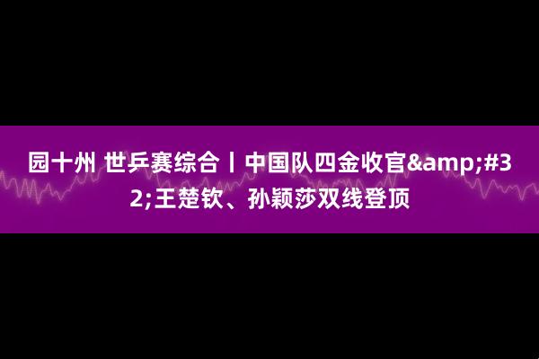 园十州 世乒赛综合丨中国队四金收官&#32;王楚钦、孙颖莎双线登顶