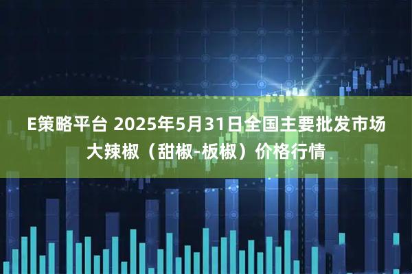 E策略平台 2025年5月31日全国主要批发市场大辣椒（甜椒-板椒）价格行情