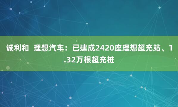 诚利和  理想汽车：已建成2420座理想超充站、1.32万根超充桩