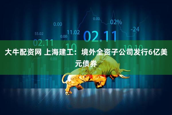 大牛配资网 上海建工：境外全资子公司发行6亿美元债券