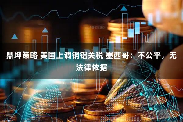 鼎坤策略 美国上调钢铝关税 墨西哥：不公平，无法律依据