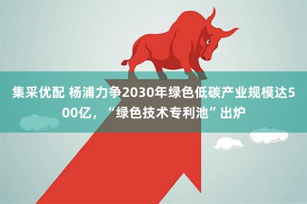 集采优配 杨浦力争2030年绿色低碳产业规模达500亿，“绿色技术专利池”出炉