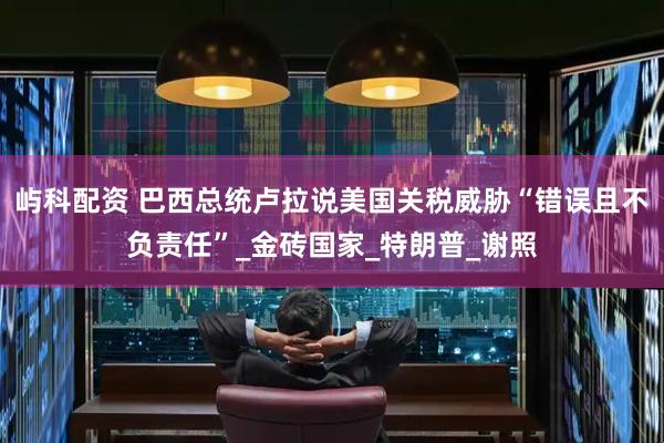 屿科配资 巴西总统卢拉说美国关税威胁“错误且不负责任”_金砖国家_特朗普_谢照