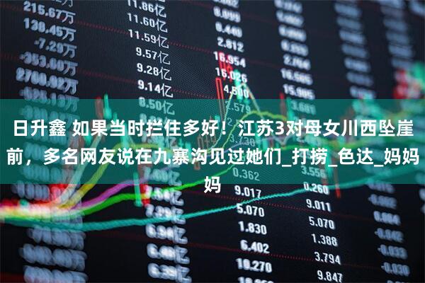 日升鑫 如果当时拦住多好！江苏3对母女川西坠崖前，多名网友说在九寨沟见过她们_打捞_色达_妈妈