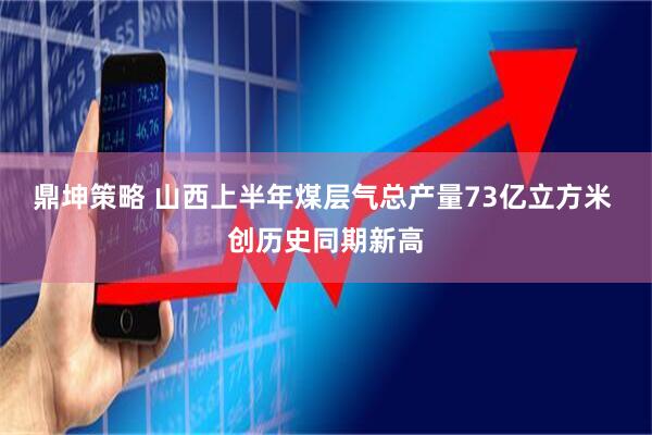 鼎坤策略 山西上半年煤层气总产量73亿立方米 创历史同期新高