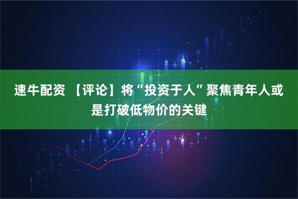 速牛配资 【评论】将“投资于人”聚焦青年人或是打破低物价的关键