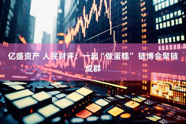 亿盛资产 人民财评：一起“做蛋糕” 链博会聚链成群