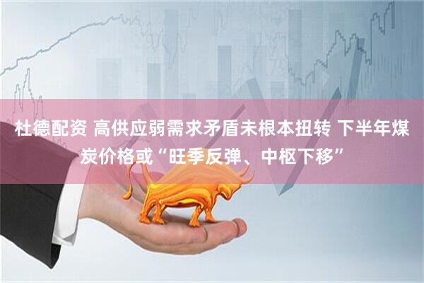 杜德配资 高供应弱需求矛盾未根本扭转 下半年煤炭价格或“旺季反弹、中枢下移”
