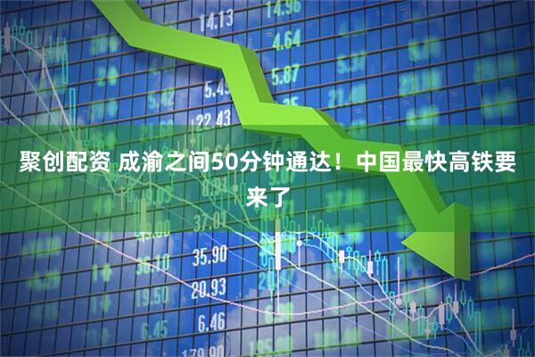 聚创配资 成渝之间50分钟通达！中国最快高铁要来了