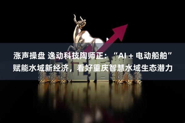 涨声操盘 逸动科技陶师正：“AI + 电动船舶”赋能水域新经济，看好重庆智慧水域生态潜力