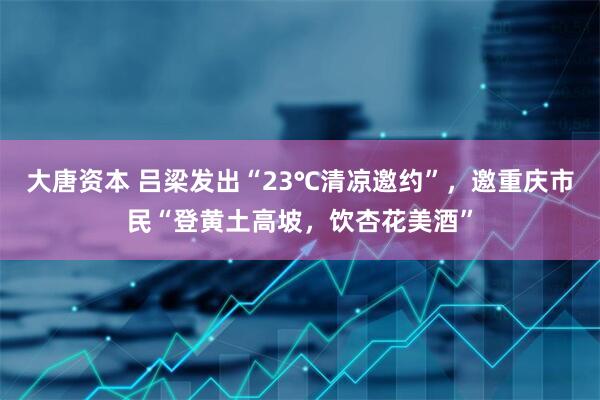 大唐资本 吕梁发出“23℃清凉邀约”，邀重庆市民“登黄土高坡，饮杏花美酒”