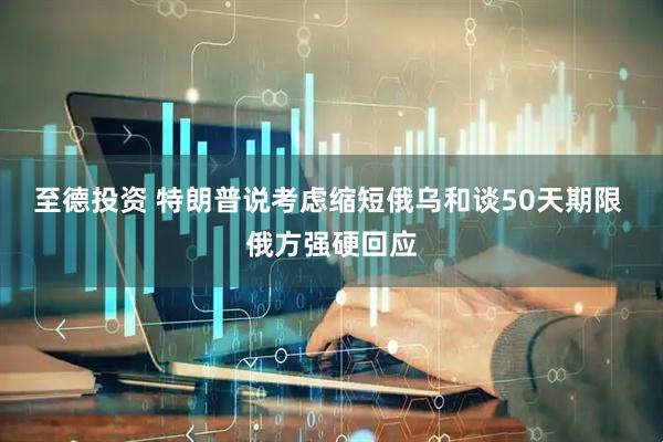 至德投资 特朗普说考虑缩短俄乌和谈50天期限 俄方强硬回应