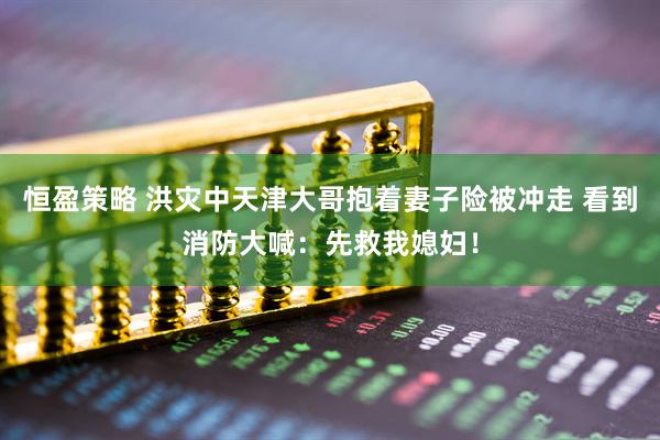 恒盈策略 洪灾中天津大哥抱着妻子险被冲走 看到消防大喊：先救我媳妇！