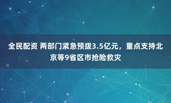 全民配资 两部门紧急预拨3.5亿元，重点支持北京等9省区市抢险救灾