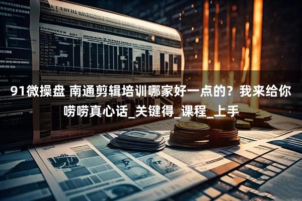 91微操盘 南通剪辑培训哪家好一点的？我来给你唠唠真心话_关键得_课程_上手