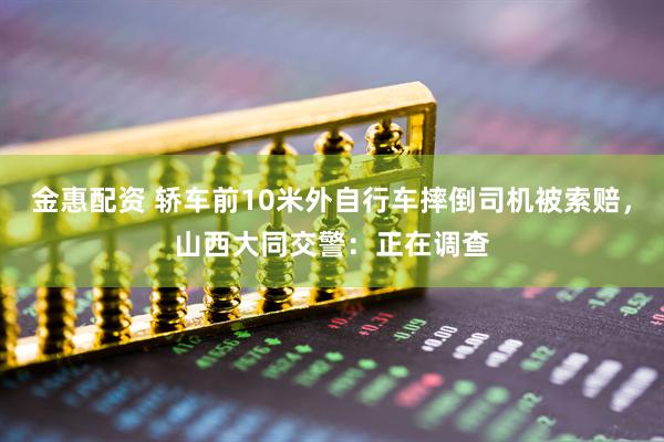 金惠配资 轿车前10米外自行车摔倒司机被索赔，山西大同交警：正在调查