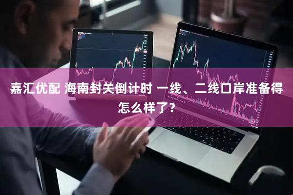 嘉汇优配 海南封关倒计时 一线、二线口岸准备得怎么样了？