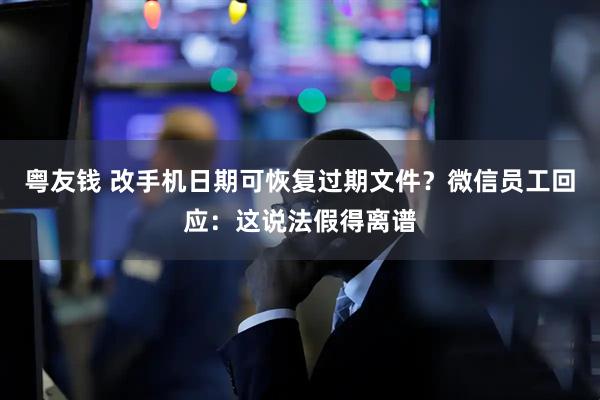 粤友钱 改手机日期可恢复过期文件？微信员工回应：这说法假得离谱