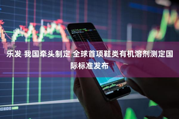 乐发 我国牵头制定 全球首项鞋类有机溶剂测定国际标准发布