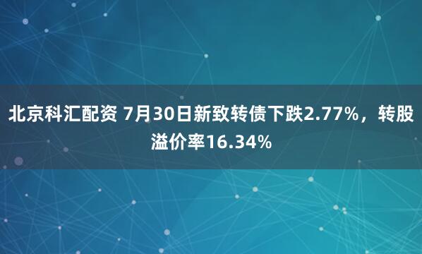 北京科汇配资 7月30日新致转债下跌2.77%，转股溢价率16.34%