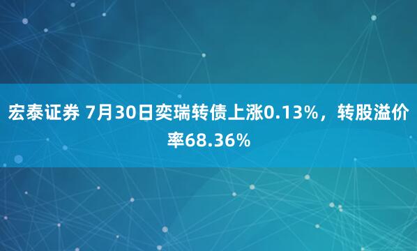 宏泰证券 7月30日奕瑞转债上涨0.13%，转股溢价率68.36%