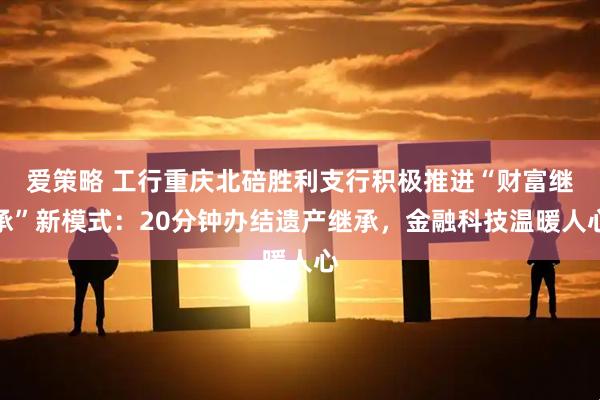 爱策略 工行重庆北碚胜利支行积极推进“财富继承”新模式：20分钟办结遗产继承，金融科技温暖人心