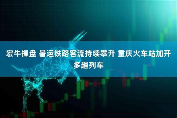 宏牛操盘 暑运铁路客流持续攀升 重庆火车站加开多趟列车