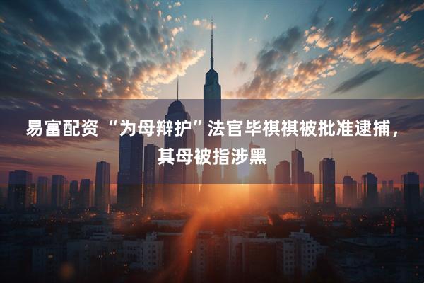 易富配资 “为母辩护”法官毕祺祺被批准逮捕，其母被指涉黑