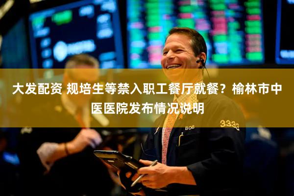 大发配资 规培生等禁入职工餐厅就餐？榆林市中医医院发布情况说明