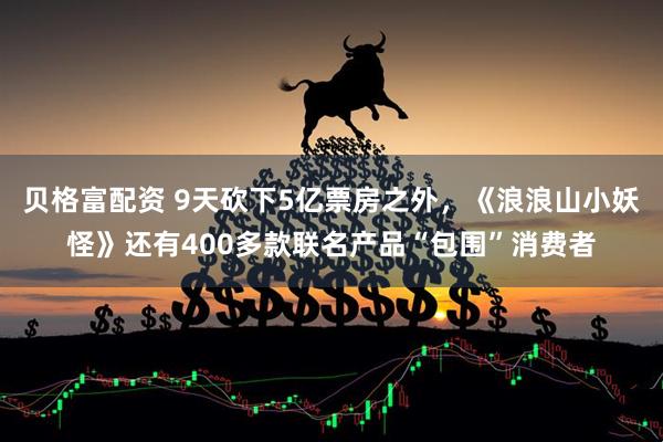 贝格富配资 9天砍下5亿票房之外，《浪浪山小妖怪》还有400多款联名产品“包围”消费者