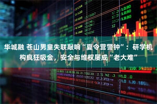 华城融 苍山男童失联敲响“夏令营警钟”：研学机构疯狂吸金，安全与维权屡成“老大难”