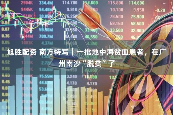 旭胜配资 南方特写｜一批地中海贫血患者，在广州南沙“脱贫”了