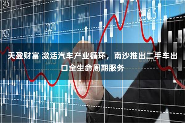 天盈财富 激活汽车产业循环，南沙推出二手车出口全生命周期服务