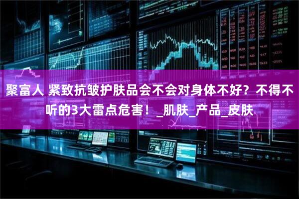 聚富人 紧致抗皱护肤品会不会对身体不好？不得不听的3大雷点危害！_肌肤_产品_皮肤