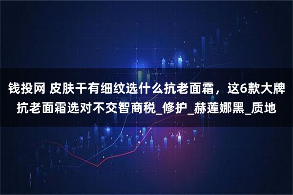 钱投网 皮肤干有细纹选什么抗老面霜，这6款大牌抗老面霜选对不交智商税_修护_赫莲娜黑_质地