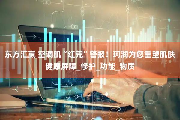 东方汇赢 空调肌“红荒”警报！珂润为您重塑肌肤健康屏障_修护_功能_物质