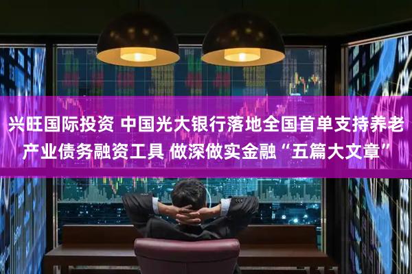 兴旺国际投资 中国光大银行落地全国首单支持养老产业债务融资工具 做深做实金融“五篇大文章”
