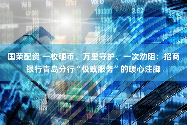 国荣配资 一枚硬币、万里守护、一次劝阻：招商银行青岛分行“极致服务”的暖心注脚