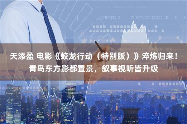 天添盈 电影《蛟龙行动（特别版）》淬炼归来！青岛东方影都置景，叙事视听皆升级