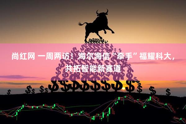 尚红网 一周两访！海尔海信“牵手”福耀科大，共拓智能新赛道