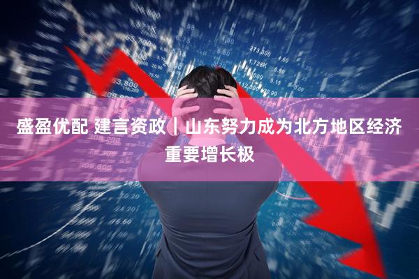 盛盈优配 建言资政｜山东努力成为北方地区经济重要增长极