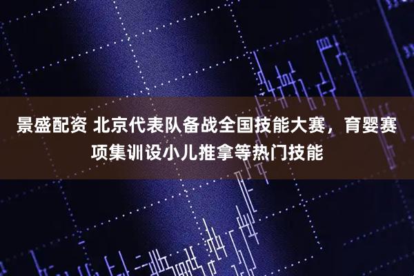 景盛配资 北京代表队备战全国技能大赛，育婴赛项集训设小儿推拿等热门技能