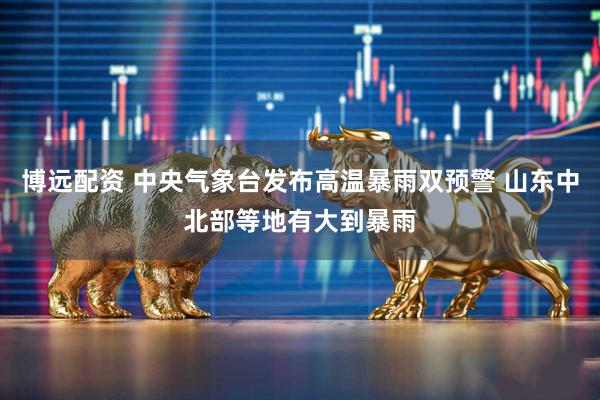 博远配资 中央气象台发布高温暴雨双预警 山东中北部等地有大到暴雨