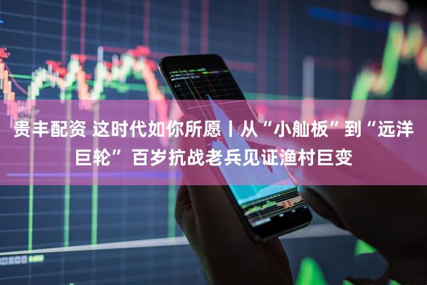 贵丰配资 这时代如你所愿丨从“小舢板”到“远洋巨轮” 百岁抗战老兵见证渔村巨变