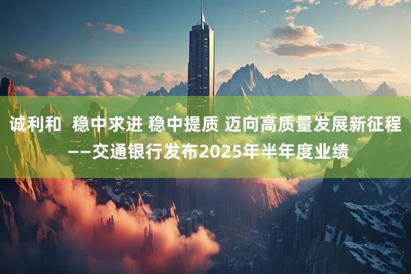 诚利和  稳中求进 稳中提质 迈向高质量发展新征程 ——交通银行发布2025年半年度业绩